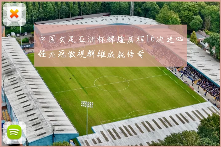 中国女足亚洲杯辉煌历程16次进四强九冠傲视群雄成就传奇