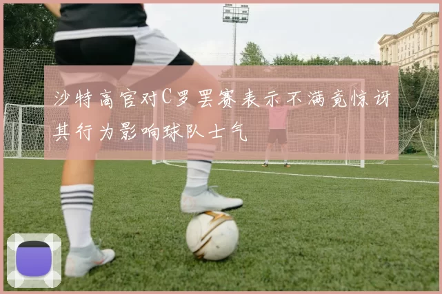 沙特高官对C罗罢赛表示不满竟惊讶其行为影响球队士气