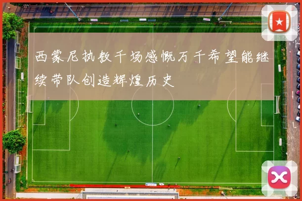 西蒙尼执教千场感慨万千希望能继续带队创造辉煌历史
