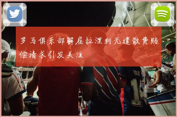 罗马俱乐部解雇拉涅利无遣散费赔偿请求引发关注