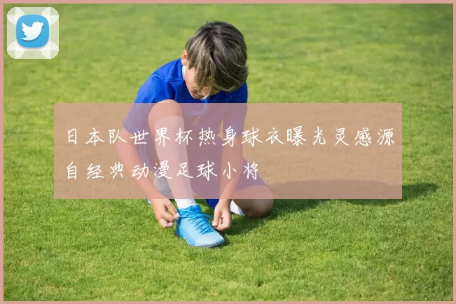 日本队世界杯热身球衣曝光灵感源自经典动漫足球小将