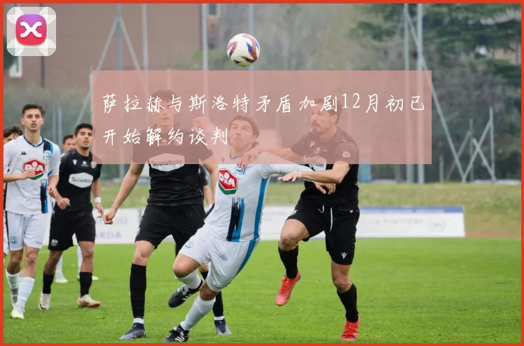 萨拉赫与斯洛特矛盾加剧12月初已开始解约谈判