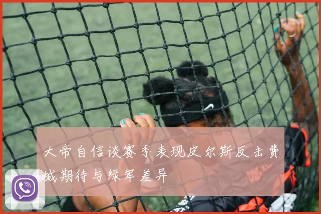 大帝自信谈赛季表现皮尔斯反击费城期待与绿军差异