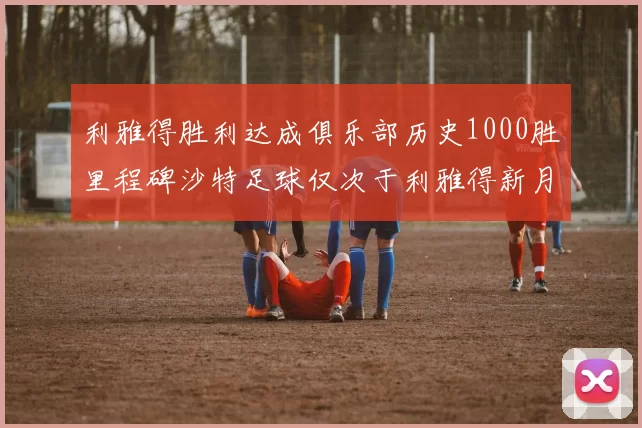 利雅得胜利达成俱乐部历史1000胜里程碑沙特足球仅次于利雅得新月