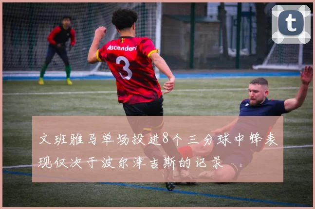 文班雅马单场投进8个三分球中锋表现仅次于波尔津吉斯的记录