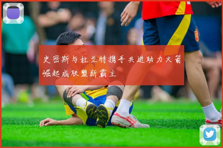 史密斯与杜兰特携手共进助力火箭崛起成联盟新霸主
