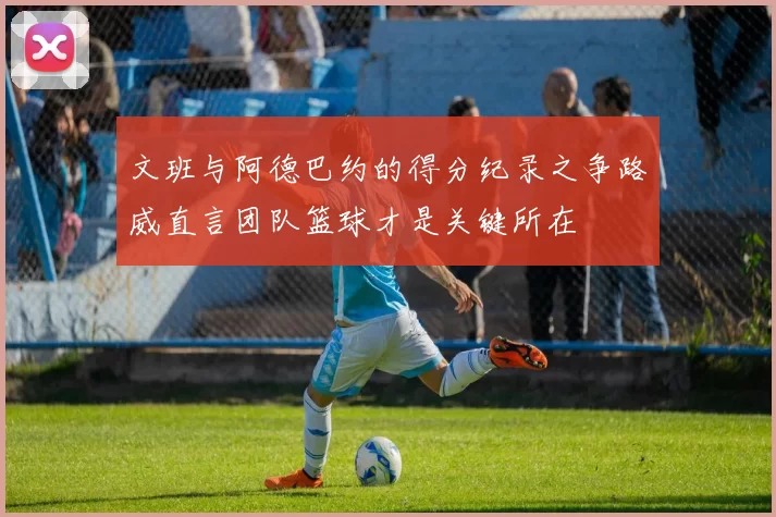 文班与阿德巴约的得分纪录之争路威直言团队篮球才是关键所在