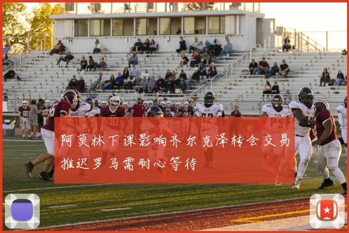 阿莫林下课影响齐尔克泽转会交易推迟罗马需耐心等待