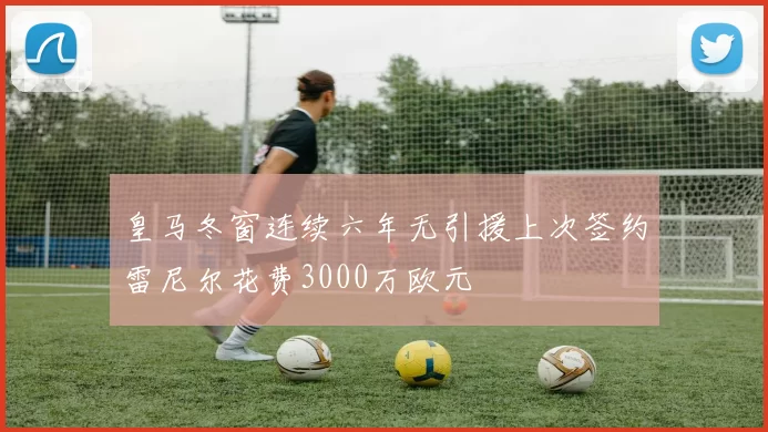 皇马冬窗连续六年无引援上次签约雷尼尔花费3000万欧元