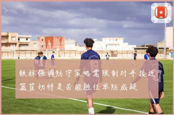 铁林强调防守策略需限制对手接近篮筐切特是否能胜任单防成疑