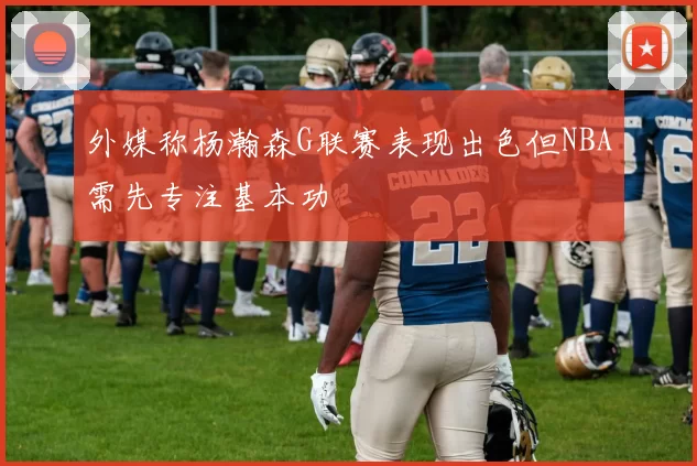 外媒称杨瀚森G联赛表现出色但NBA需先专注基本功